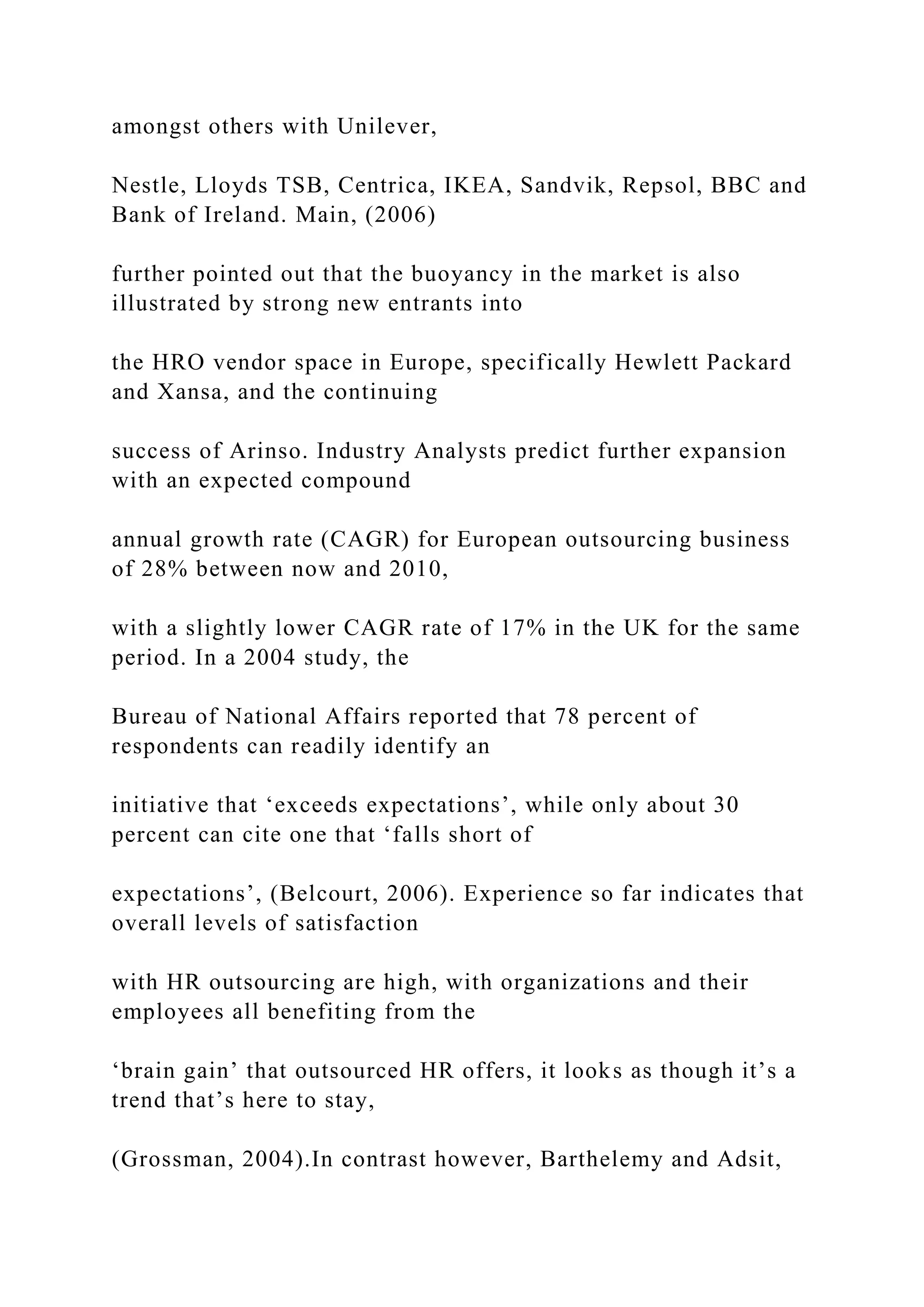 amongst others with Unilever,
Nestle, Lloyds TSB, Centrica, IKEA, Sandvik, Repsol, BBC and
Bank of Ireland. Main, (2006)
further pointed out that the buoyancy in the market is also
illustrated by strong new entrants into
the HRO vendor space in Europe, specifically Hewlett Packard
and Xansa, and the continuing
success of Arinso. Industry Analysts predict further expansion
with an expected compound
annual growth rate (CAGR) for European outsourcing business
of 28% between now and 2010,
with a slightly lower CAGR rate of 17% in the UK for the same
period. In a 2004 study, the
Bureau of National Affairs reported that 78 percent of
respondents can readily identify an
initiative that ‘exceeds expectations’, while only about 30
percent can cite one that ‘falls short of
expectations’, (Belcourt, 2006). Experience so far indicates that
overall levels of satisfaction
with HR outsourcing are high, with organizations and their
employees all benefiting from the
‘brain gain’ that outsourced HR offers, it looks as though it’s a
trend that’s here to stay,
(Grossman, 2004).In contrast however, Barthelemy and Adsit,
 
