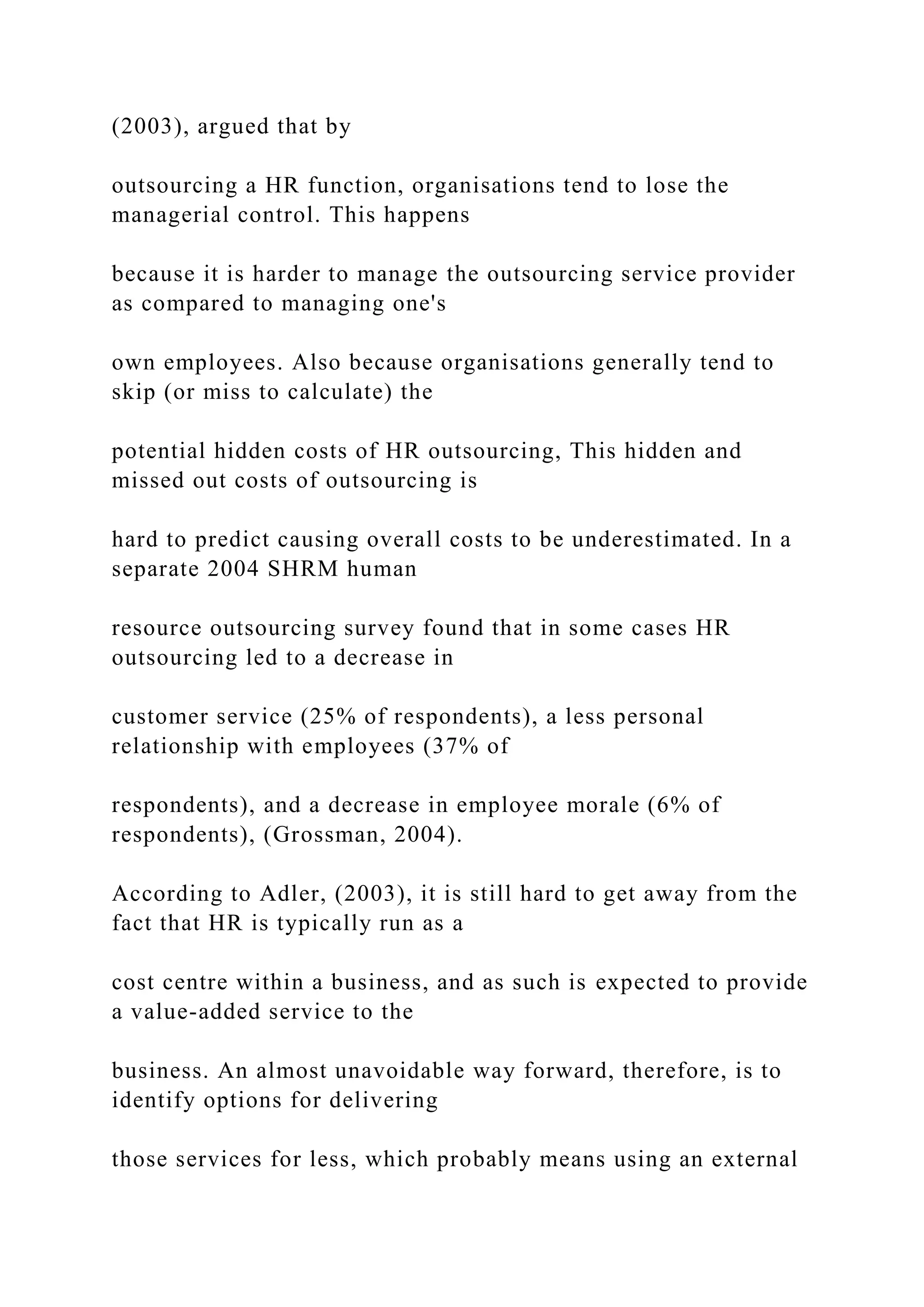 (2003), argued that by
outsourcing a HR function, organisations tend to lose the
managerial control. This happens
because it is harder to manage the outsourcing service provider
as compared to managing one's
own employees. Also because organisations generally tend to
skip (or miss to calculate) the
potential hidden costs of HR outsourcing, This hidden and
missed out costs of outsourcing is
hard to predict causing overall costs to be underestimated. In a
separate 2004 SHRM human
resource outsourcing survey found that in some cases HR
outsourcing led to a decrease in
customer service (25% of respondents), a less personal
relationship with employees (37% of
respondents), and a decrease in employee morale (6% of
respondents), (Grossman, 2004).
According to Adler, (2003), it is still hard to get away from the
fact that HR is typically run as a
cost centre within a business, and as such is expected to provide
a value-added service to the
business. An almost unavoidable way forward, therefore, is to
identify options for delivering
those services for less, which probably means using an external
 