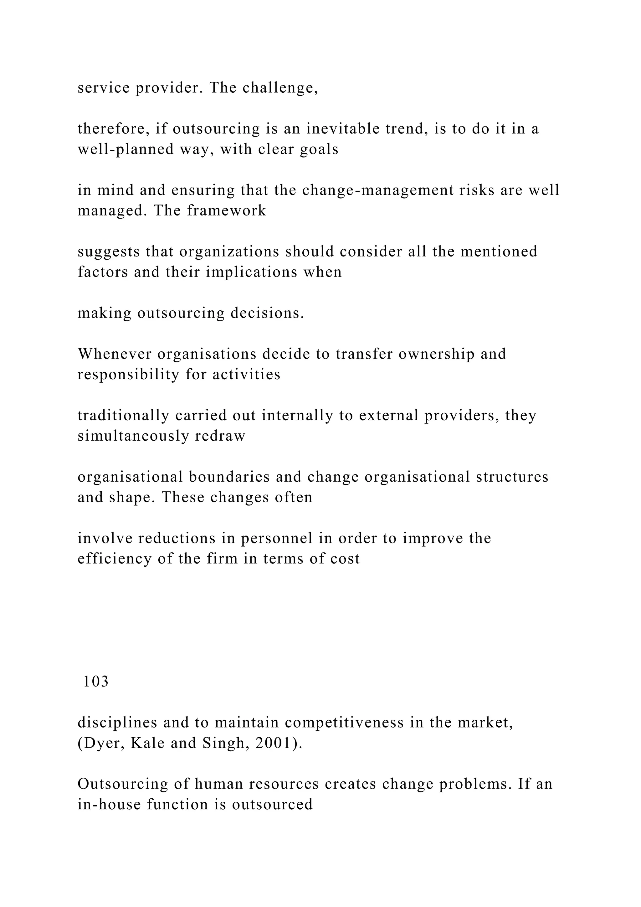 service provider. The challenge,
therefore, if outsourcing is an inevitable trend, is to do it in a
well-planned way, with clear goals
in mind and ensuring that the change-management risks are well
managed. The framework
suggests that organizations should consider all the mentioned
factors and their implications when
making outsourcing decisions.
Whenever organisations decide to transfer ownership and
responsibility for activities
traditionally carried out internally to external providers, they
simultaneously redraw
organisational boundaries and change organisational structures
and shape. These changes often
involve reductions in personnel in order to improve the
efficiency of the firm in terms of cost
103
disciplines and to maintain competitiveness in the market,
(Dyer, Kale and Singh, 2001).
Outsourcing of human resources creates change problems. If an
in-house function is outsourced
 