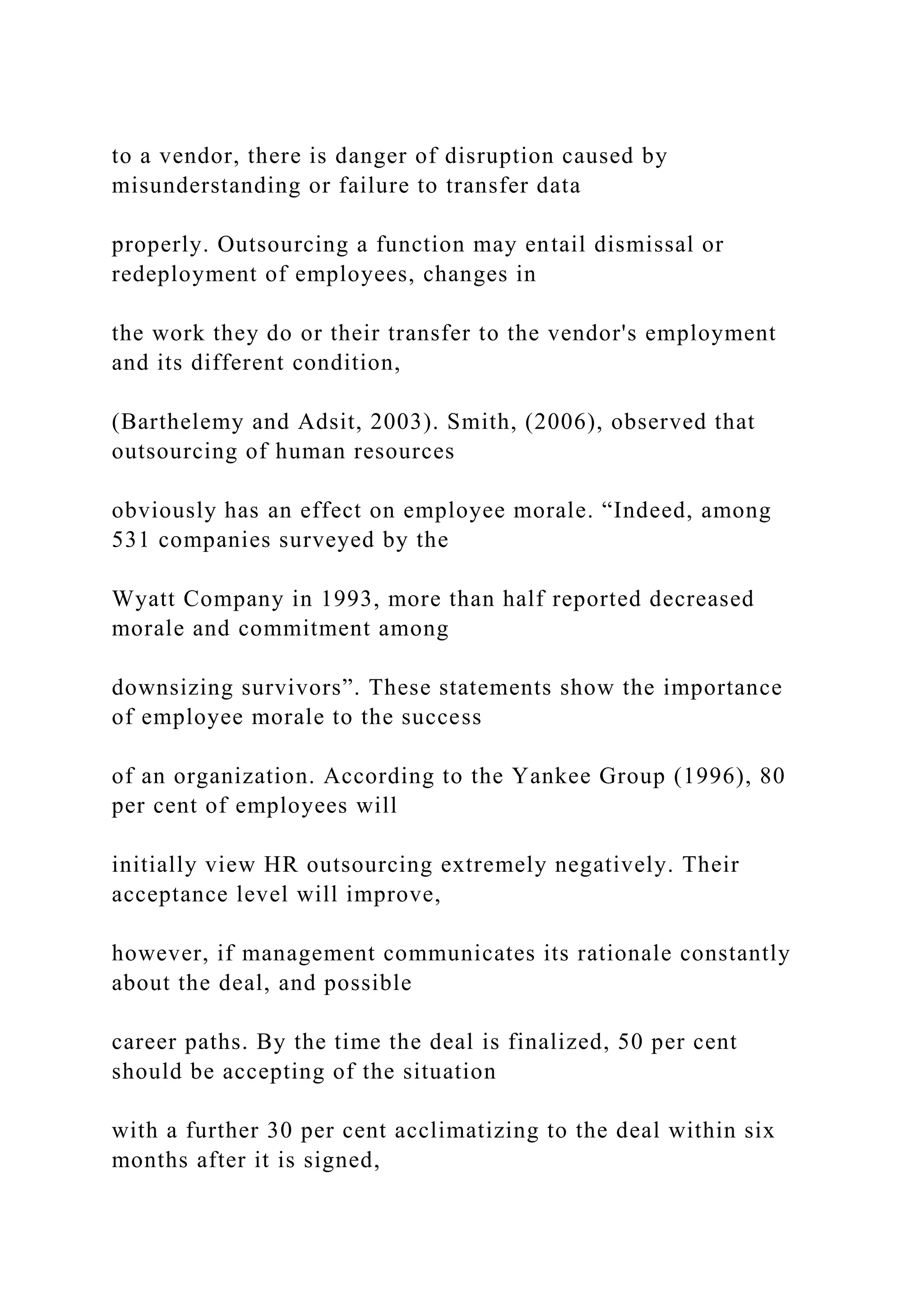 to a vendor, there is danger of disruption caused by
misunderstanding or failure to transfer data
properly. Outsourcing a function may entail dismissal or
redeployment of employees, changes in
the work they do or their transfer to the vendor's employment
and its different condition,
(Barthelemy and Adsit, 2003). Smith, (2006), observed that
outsourcing of human resources
obviously has an effect on employee morale. “Indeed, among
531 companies surveyed by the
Wyatt Company in 1993, more than half reported decreased
morale and commitment among
downsizing survivors”. These statements show the importance
of employee morale to the success
of an organization. According to the Yankee Group (1996), 80
per cent of employees will
initially view HR outsourcing extremely negatively. Their
acceptance level will improve,
however, if management communicates its rationale constantly
about the deal, and possible
career paths. By the time the deal is finalized, 50 per cent
should be accepting of the situation
with a further 30 per cent acclimatizing to the deal within six
months after it is signed,
 