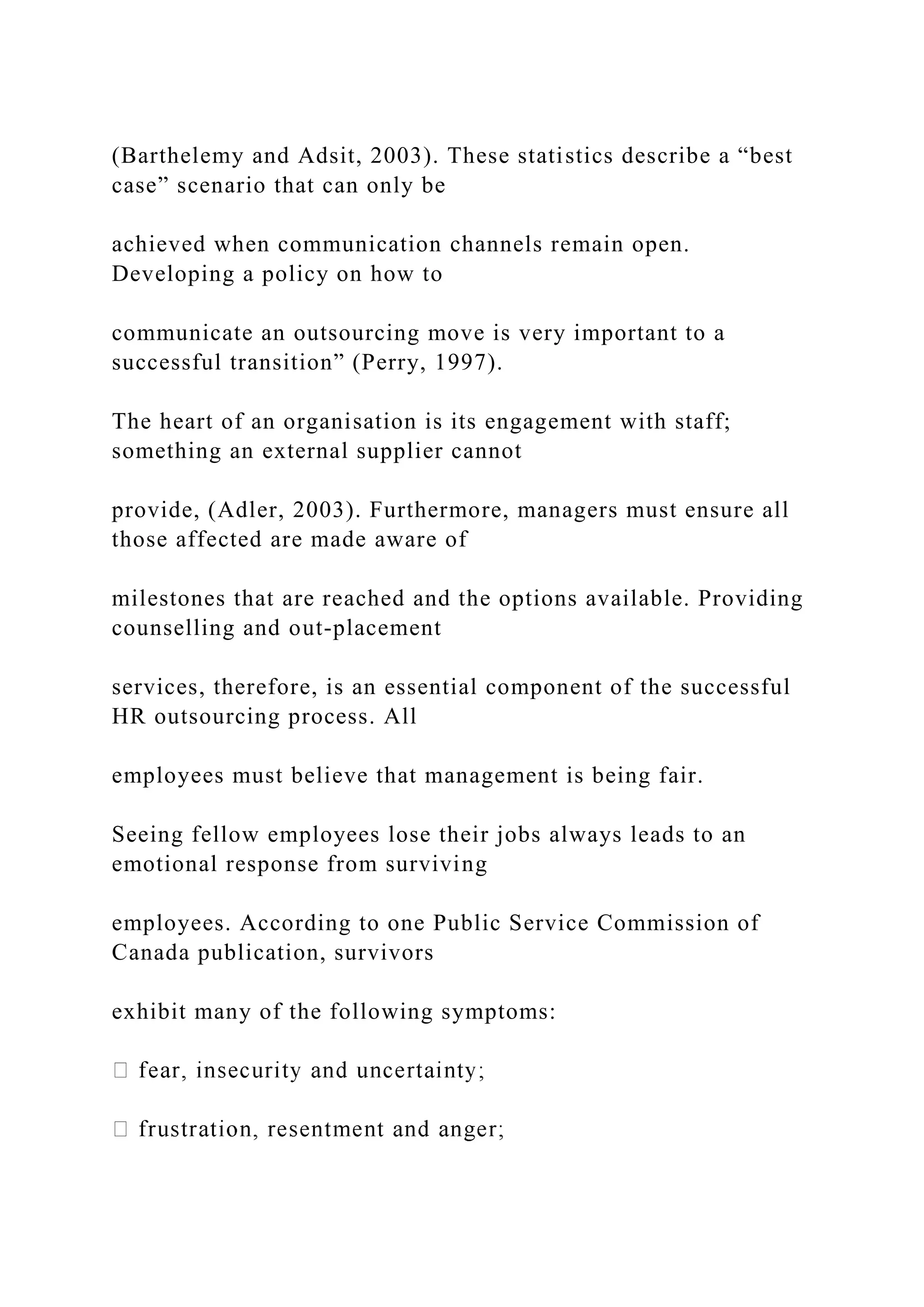 (Barthelemy and Adsit, 2003). These statistics describe a “best
case” scenario that can only be
achieved when communication channels remain open.
Developing a policy on how to
communicate an outsourcing move is very important to a
successful transition” (Perry, 1997).
The heart of an organisation is its engagement with staff;
something an external supplier cannot
provide, (Adler, 2003). Furthermore, managers must ensure all
those affected are made aware of
milestones that are reached and the options available. Providing
counselling and out-placement
services, therefore, is an essential component of the successful
HR outsourcing process. All
employees must believe that management is being fair.
Seeing fellow employees lose their jobs always leads to an
emotional response from surviving
employees. According to one Public Service Commission of
Canada publication, survivors
exhibit many of the following symptoms:
 