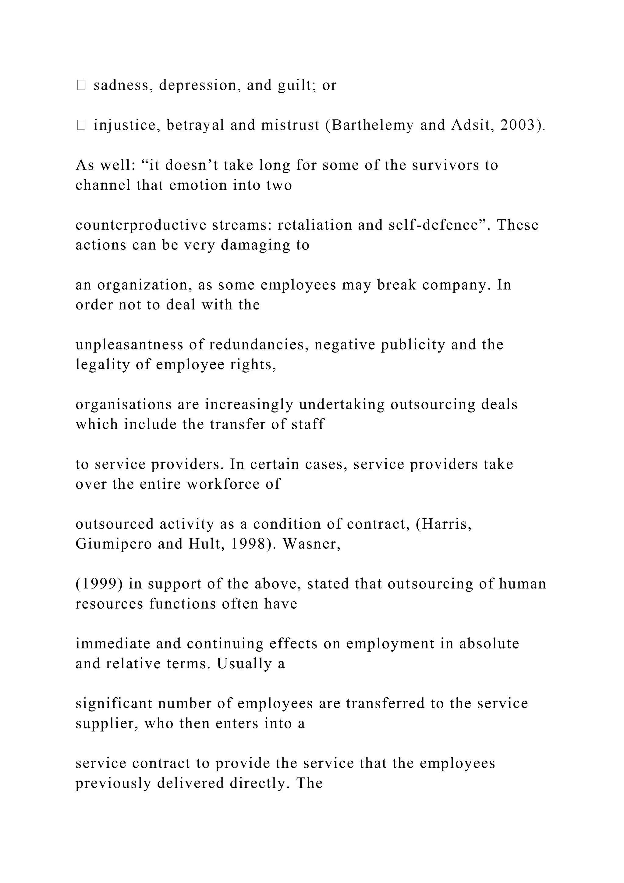 As well: “it doesn’t take long for some of the survivors to
channel that emotion into two
counterproductive streams: retaliation and self-defence”. These
actions can be very damaging to
an organization, as some employees may break company. In
order not to deal with the
unpleasantness of redundancies, negative publicity and the
legality of employee rights,
organisations are increasingly undertaking outsourcing deals
which include the transfer of staff
to service providers. In certain cases, service providers take
over the entire workforce of
outsourced activity as a condition of contract, (Harris,
Giumipero and Hult, 1998). Wasner,
(1999) in support of the above, stated that outsourcing of human
resources functions often have
immediate and continuing effects on employment in absolute
and relative terms. Usually a
significant number of employees are transferred to the service
supplier, who then enters into a
service contract to provide the service that the employees
previously delivered directly. The
 