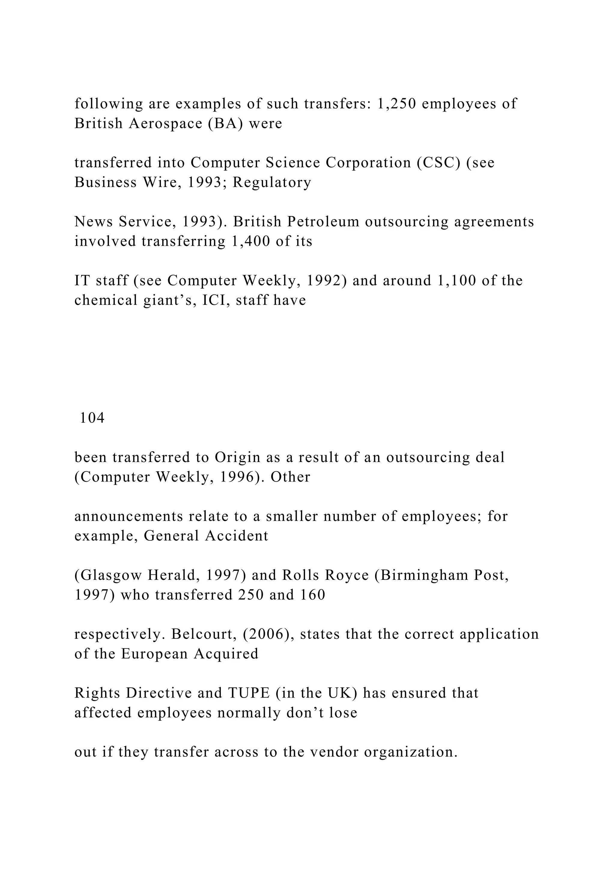 following are examples of such transfers: 1,250 employees of
British Aerospace (BA) were
transferred into Computer Science Corporation (CSC) (see
Business Wire, 1993; Regulatory
News Service, 1993). British Petroleum outsourcing agreements
involved transferring 1,400 of its
IT staff (see Computer Weekly, 1992) and around 1,100 of the
chemical giant’s, ICI, staff have
104
been transferred to Origin as a result of an outsourcing deal
(Computer Weekly, 1996). Other
announcements relate to a smaller number of employees; for
example, General Accident
(Glasgow Herald, 1997) and Rolls Royce (Birmingham Post,
1997) who transferred 250 and 160
respectively. Belcourt, (2006), states that the correct application
of the European Acquired
Rights Directive and TUPE (in the UK) has ensured that
affected employees normally don’t lose
out if they transfer across to the vendor organization.
 