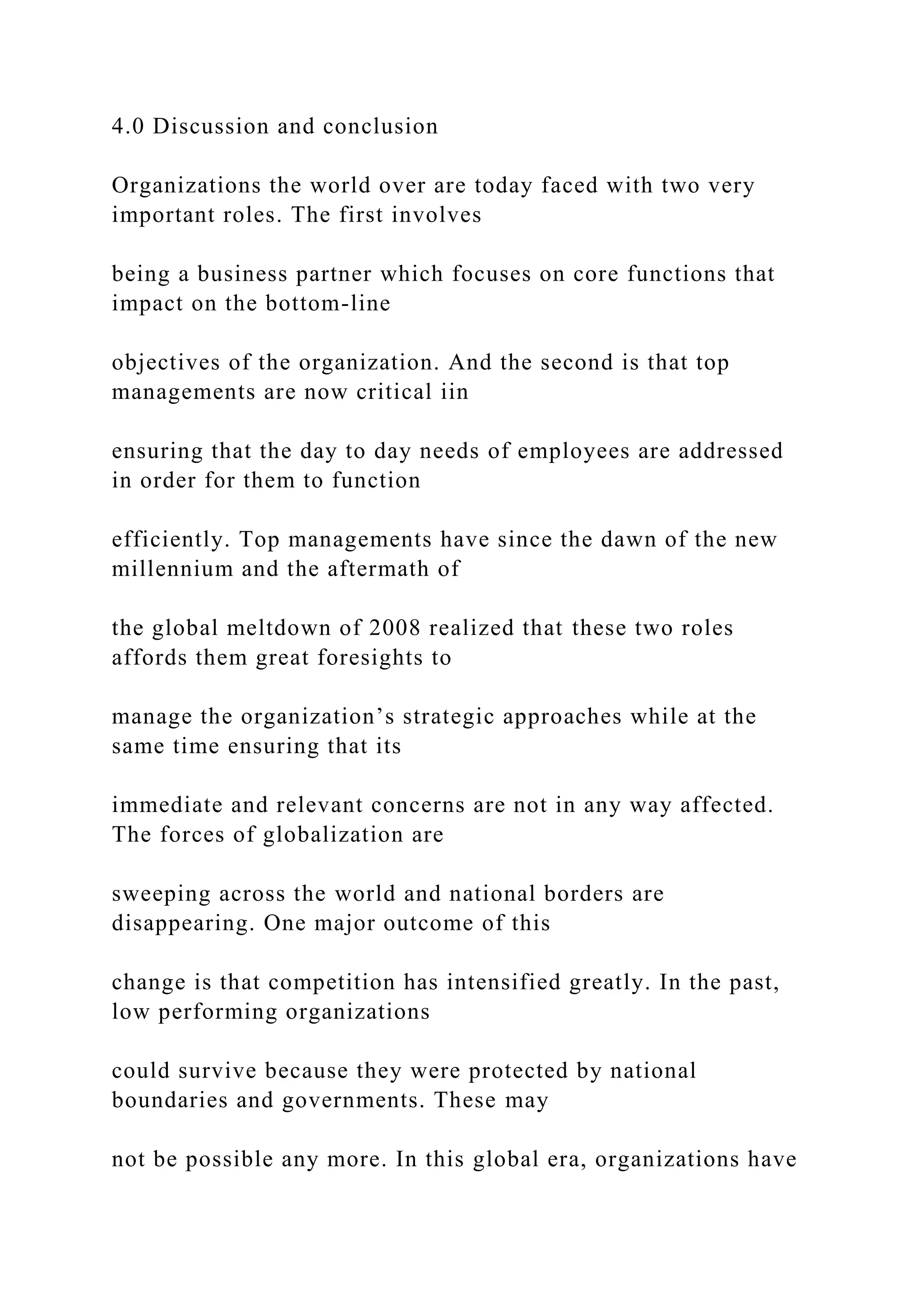 4.0 Discussion and conclusion
Organizations the world over are today faced with two very
important roles. The first involves
being a business partner which focuses on core functions that
impact on the bottom-line
objectives of the organization. And the second is that top
managements are now critical iin
ensuring that the day to day needs of employees are addressed
in order for them to function
efficiently. Top managements have since the dawn of the new
millennium and the aftermath of
the global meltdown of 2008 realized that these two roles
affords them great foresights to
manage the organization’s strategic approaches while at the
same time ensuring that its
immediate and relevant concerns are not in any way affected.
The forces of globalization are
sweeping across the world and national borders are
disappearing. One major outcome of this
change is that competition has intensified greatly. In the past,
low performing organizations
could survive because they were protected by national
boundaries and governments. These may
not be possible any more. In this global era, organizations have
 