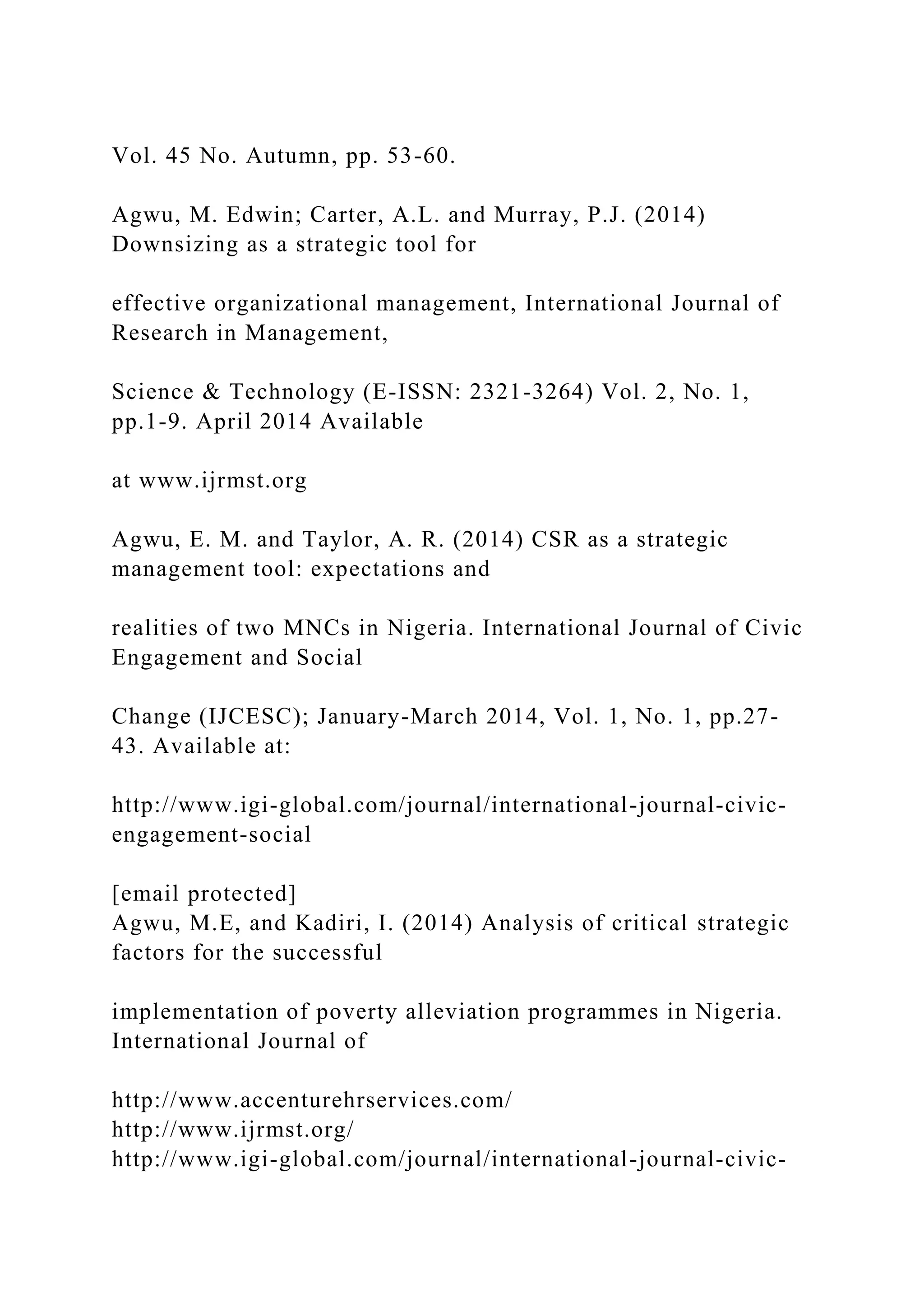 Vol. 45 No. Autumn, pp. 53-60.
Agwu, M. Edwin; Carter, A.L. and Murray, P.J. (2014)
Downsizing as a strategic tool for
effective organizational management, International Journal of
Research in Management,
Science & Technology (E-ISSN: 2321-3264) Vol. 2, No. 1,
pp.1-9. April 2014 Available
at www.ijrmst.org
Agwu, E. M. and Taylor, A. R. (2014) CSR as a strategic
management tool: expectations and
realities of two MNCs in Nigeria. International Journal of Civic
Engagement and Social
Change (IJCESC); January-March 2014, Vol. 1, No. 1, pp.27-
43. Available at:
http://www.igi-global.com/journal/international-journal-civic-
engagement-social
[email protected]
Agwu, M.E, and Kadiri, I. (2014) Analysis of critical strategic
factors for the successful
implementation of poverty alleviation programmes in Nigeria.
International Journal of
http://www.accenturehrservices.com/
http://www.ijrmst.org/
http://www.igi-global.com/journal/international-journal-civic-
 