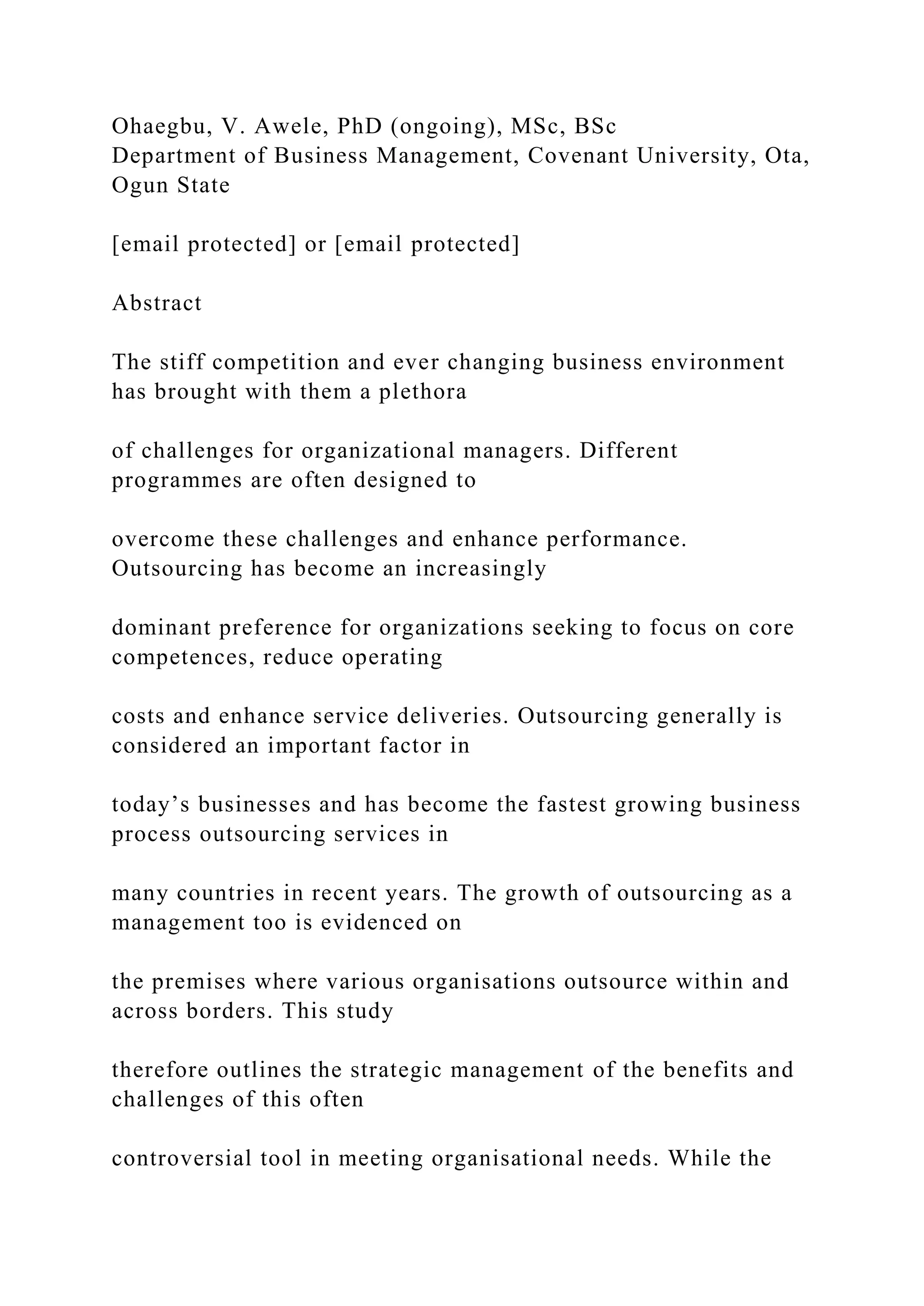 Ohaegbu, V. Awele, PhD (ongoing), MSc, BSc
Department of Business Management, Covenant University, Ota,
Ogun State
[email protected] or [email protected]
Abstract
The stiff competition and ever changing business environment
has brought with them a plethora
of challenges for organizational managers. Different
programmes are often designed to
overcome these challenges and enhance performance.
Outsourcing has become an increasingly
dominant preference for organizations seeking to focus on core
competences, reduce operating
costs and enhance service deliveries. Outsourcing generally is
considered an important factor in
today’s businesses and has become the fastest growing business
process outsourcing services in
many countries in recent years. The growth of outsourcing as a
management too is evidenced on
the premises where various organisations outsource within and
across borders. This study
therefore outlines the strategic management of the benefits and
challenges of this often
controversial tool in meeting organisational needs. While the
 