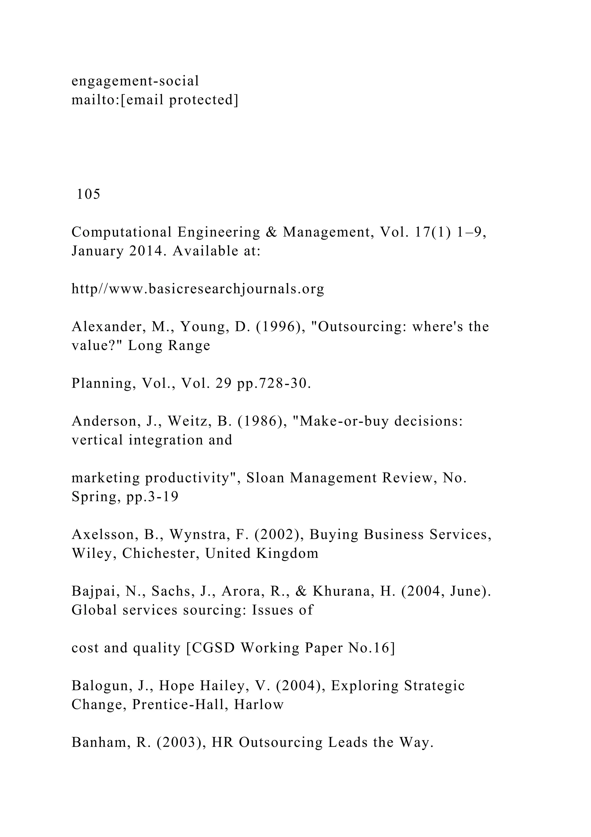 engagement-social
mailto:[email protected]
105
Computational Engineering & Management, Vol. 17(1) 1–9,
January 2014. Available at:
http//www.basicresearchjournals.org
Alexander, M., Young, D. (1996), "Outsourcing: where's the
value?" Long Range
Planning, Vol., Vol. 29 pp.728-30.
Anderson, J., Weitz, B. (1986), "Make-or-buy decisions:
vertical integration and
marketing productivity", Sloan Management Review, No.
Spring, pp.3-19
Axelsson, B., Wynstra, F. (2002), Buying Business Services,
Wiley, Chichester, United Kingdom
Bajpai, N., Sachs, J., Arora, R., & Khurana, H. (2004, June).
Global services sourcing: Issues of
cost and quality [CGSD Working Paper No.16]
Balogun, J., Hope Hailey, V. (2004), Exploring Strategic
Change, Prentice-Hall, Harlow
Banham, R. (2003), HR Outsourcing Leads the Way.
 