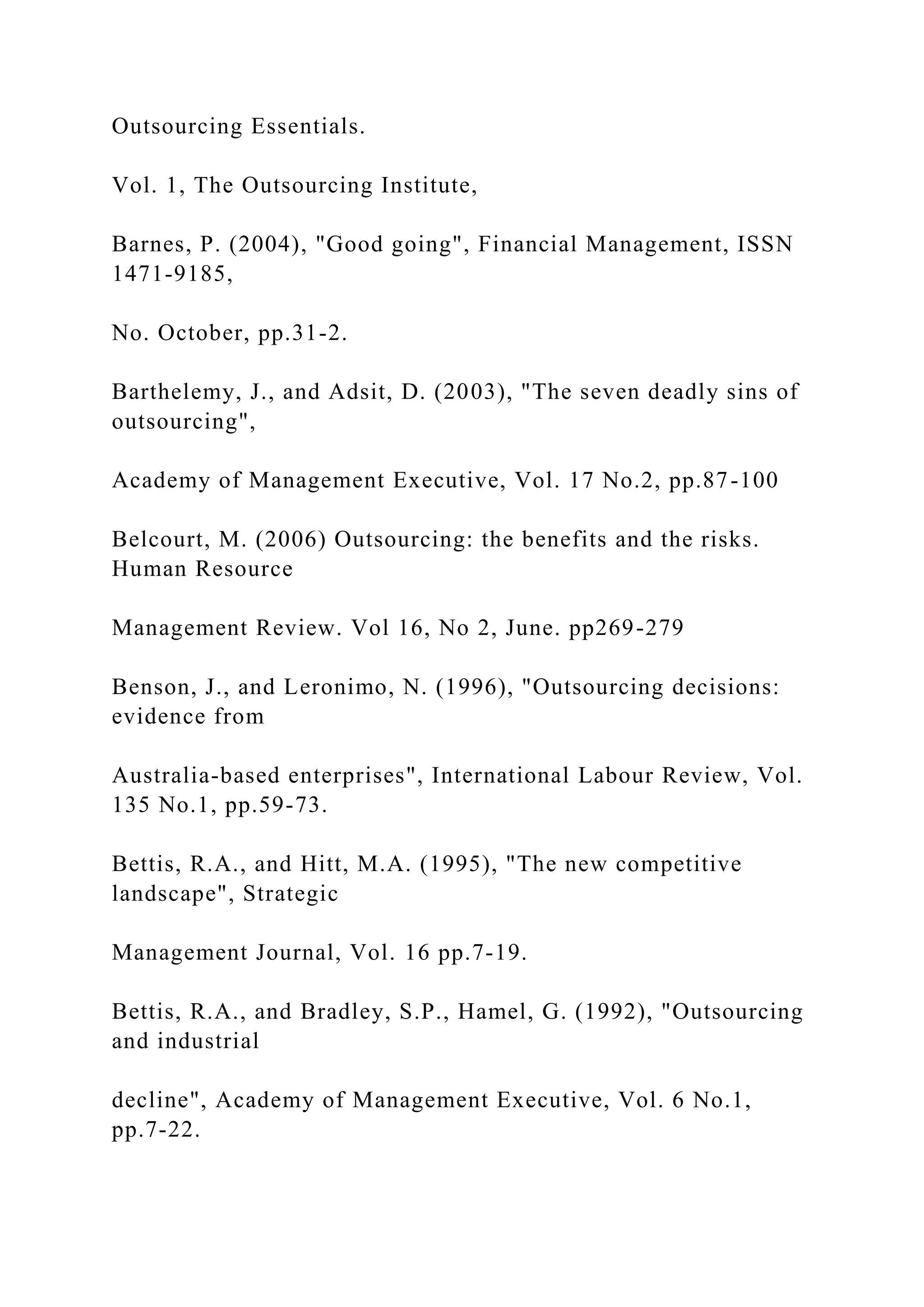 Outsourcing Essentials.
Vol. 1, The Outsourcing Institute,
Barnes, P. (2004), "Good going", Financial Management, ISSN
1471-9185,
No. October, pp.31-2.
Barthelemy, J., and Adsit, D. (2003), "The seven deadly sins of
outsourcing",
Academy of Management Executive, Vol. 17 No.2, pp.87-100
Belcourt, M. (2006) Outsourcing: the benefits and the risks.
Human Resource
Management Review. Vol 16, No 2, June. pp269-279
Benson, J., and Leronimo, N. (1996), "Outsourcing decisions:
evidence from
Australia-based enterprises", International Labour Review, Vol.
135 No.1, pp.59-73.
Bettis, R.A., and Hitt, M.A. (1995), "The new competitive
landscape", Strategic
Management Journal, Vol. 16 pp.7-19.
Bettis, R.A., and Bradley, S.P., Hamel, G. (1992), "Outsourcing
and industrial
decline", Academy of Management Executive, Vol. 6 No.1,
pp.7-22.
 