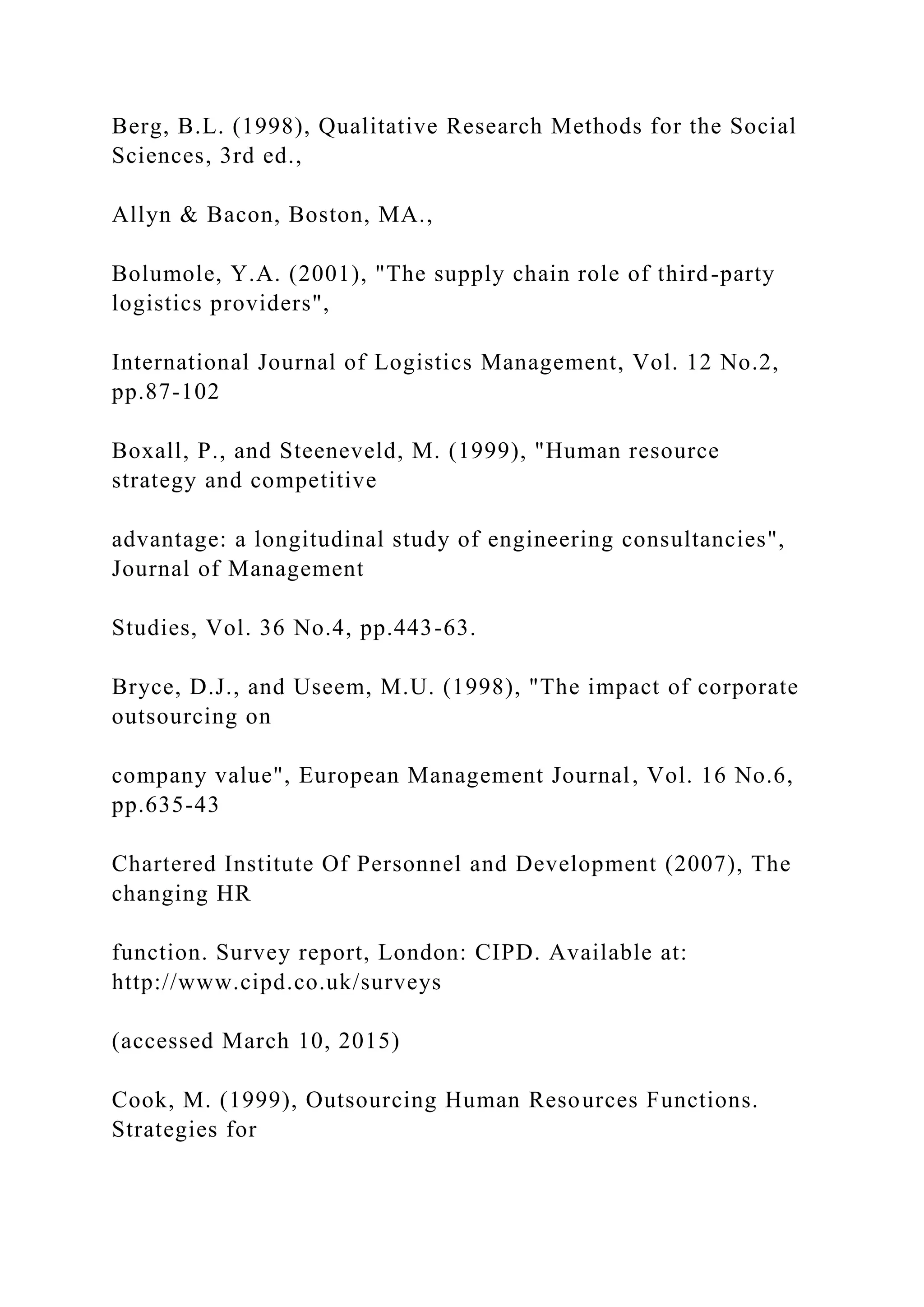 Berg, B.L. (1998), Qualitative Research Methods for the Social
Sciences, 3rd ed.,
Allyn & Bacon, Boston, MA.,
Bolumole, Y.A. (2001), "The supply chain role of third-party
logistics providers",
International Journal of Logistics Management, Vol. 12 No.2,
pp.87-102
Boxall, P., and Steeneveld, M. (1999), "Human resource
strategy and competitive
advantage: a longitudinal study of engineering consultancies",
Journal of Management
Studies, Vol. 36 No.4, pp.443-63.
Bryce, D.J., and Useem, M.U. (1998), "The impact of corporate
outsourcing on
company value", European Management Journal, Vol. 16 No.6,
pp.635-43
Chartered Institute Of Personnel and Development (2007), The
changing HR
function. Survey report, London: CIPD. Available at:
http://www.cipd.co.uk/surveys
(accessed March 10, 2015)
Cook, M. (1999), Outsourcing Human Resources Functions.
Strategies for
 