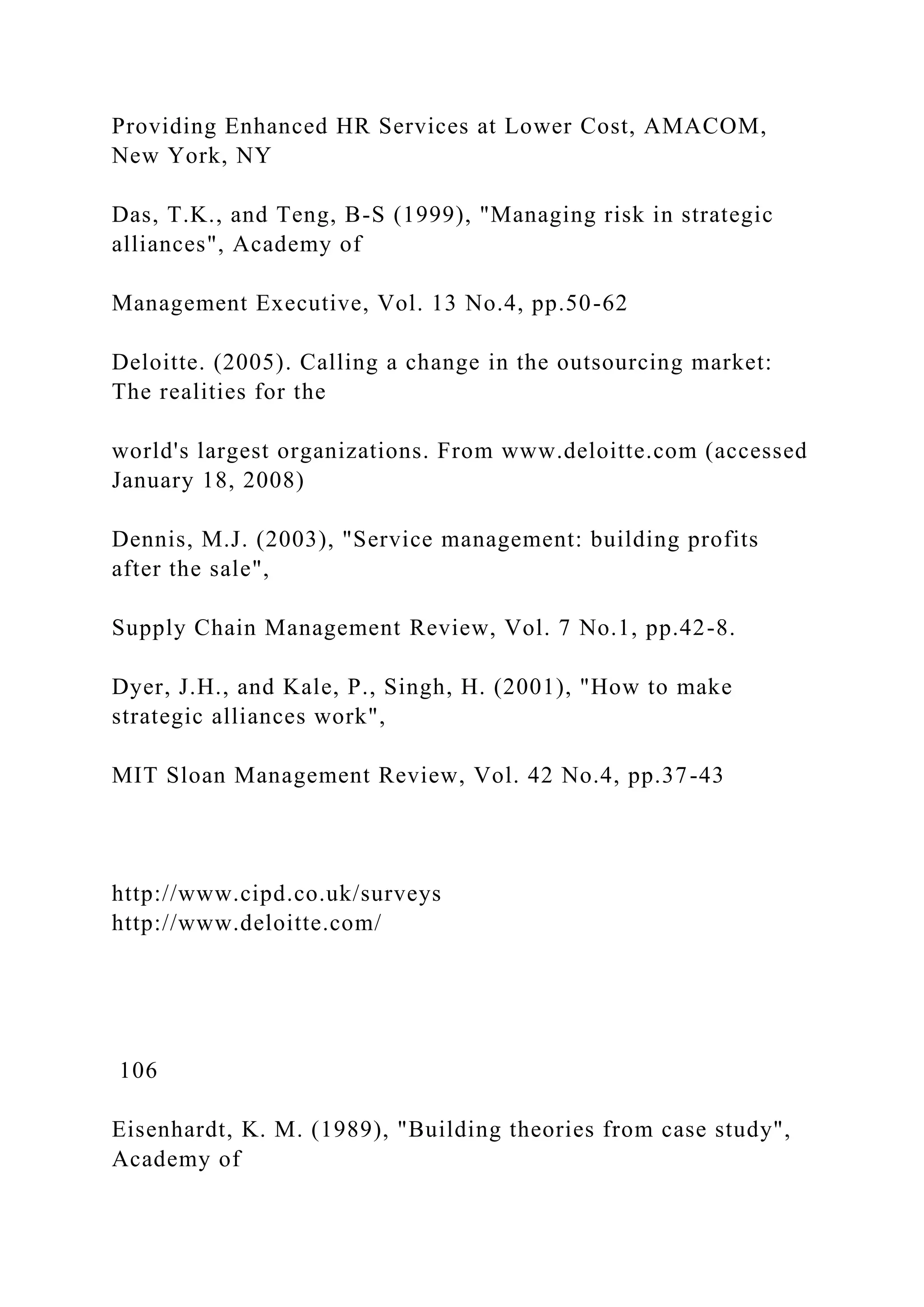 Providing Enhanced HR Services at Lower Cost, AMACOM,
New York, NY
Das, T.K., and Teng, B-S (1999), "Managing risk in strategic
alliances", Academy of
Management Executive, Vol. 13 No.4, pp.50-62
Deloitte. (2005). Calling a change in the outsourcing market:
The realities for the
world's largest organizations. From www.deloitte.com (accessed
January 18, 2008)
Dennis, M.J. (2003), "Service management: building profits
after the sale",
Supply Chain Management Review, Vol. 7 No.1, pp.42-8.
Dyer, J.H., and Kale, P., Singh, H. (2001), "How to make
strategic alliances work",
MIT Sloan Management Review, Vol. 42 No.4, pp.37-43
http://www.cipd.co.uk/surveys
http://www.deloitte.com/
106
Eisenhardt, K. M. (1989), "Building theories from case study",
Academy of
 