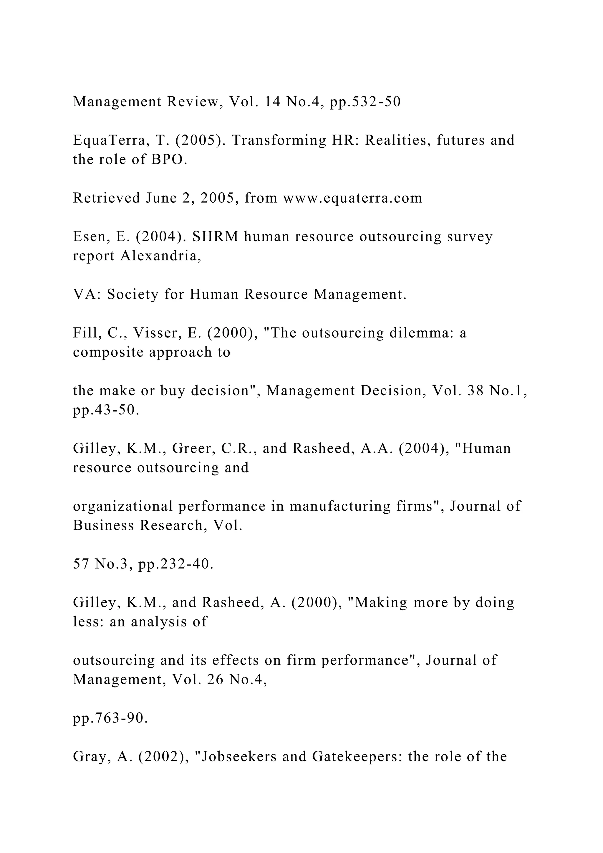 Management Review, Vol. 14 No.4, pp.532-50
EquaTerra, T. (2005). Transforming HR: Realities, futures and
the role of BPO.
Retrieved June 2, 2005, from www.equaterra.com
Esen, E. (2004). SHRM human resource outsourcing survey
report Alexandria,
VA: Society for Human Resource Management.
Fill, C., Visser, E. (2000), "The outsourcing dilemma: a
composite approach to
the make or buy decision", Management Decision, Vol. 38 No.1,
pp.43-50.
Gilley, K.M., Greer, C.R., and Rasheed, A.A. (2004), "Human
resource outsourcing and
organizational performance in manufacturing firms", Journal of
Business Research, Vol.
57 No.3, pp.232-40.
Gilley, K.M., and Rasheed, A. (2000), "Making more by doing
less: an analysis of
outsourcing and its effects on firm performance", Journal of
Management, Vol. 26 No.4,
pp.763-90.
Gray, A. (2002), "Jobseekers and Gatekeepers: the role of the
 