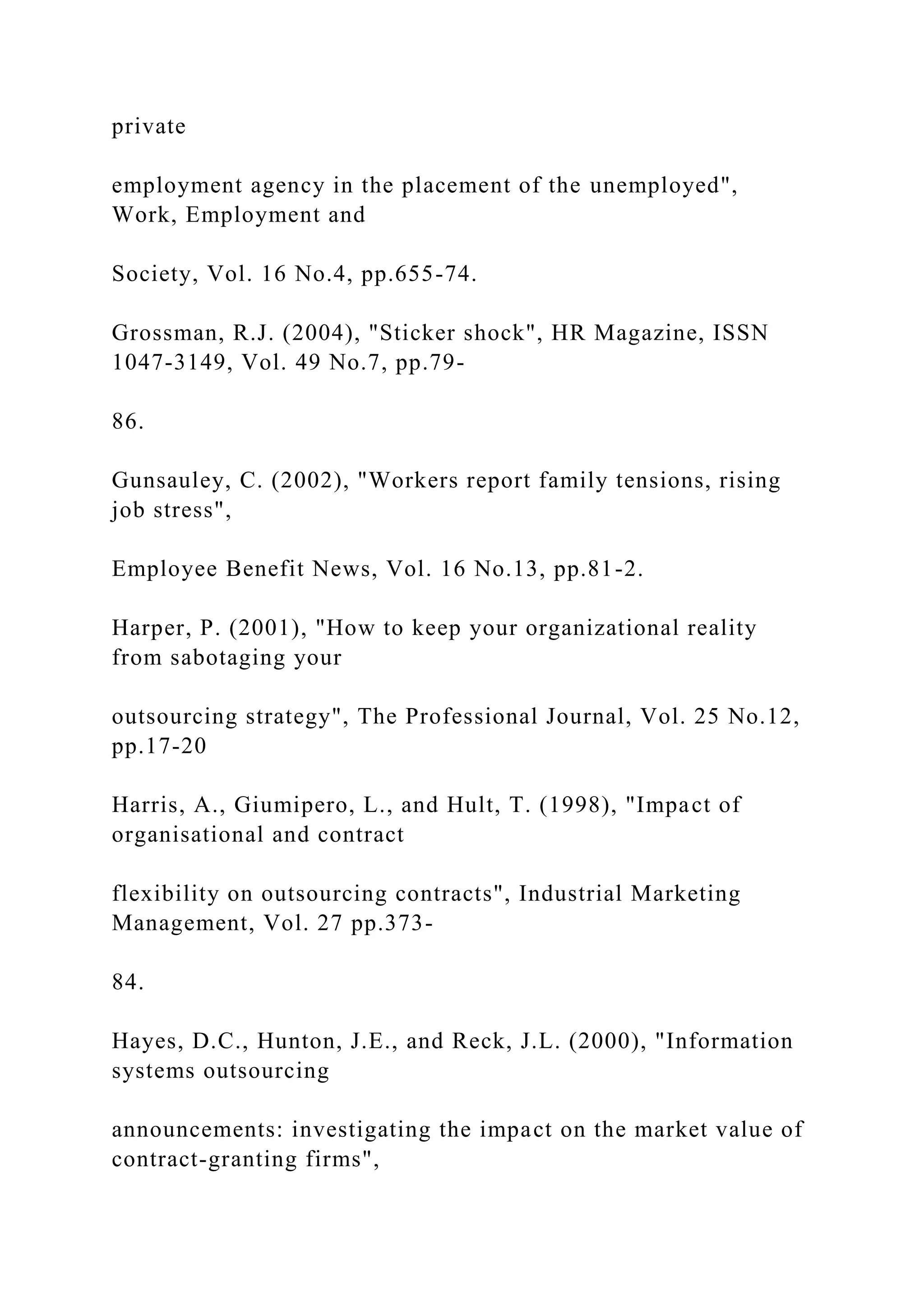 private
employment agency in the placement of the unemployed",
Work, Employment and
Society, Vol. 16 No.4, pp.655-74.
Grossman, R.J. (2004), "Sticker shock", HR Magazine, ISSN
1047-3149, Vol. 49 No.7, pp.79-
86.
Gunsauley, C. (2002), "Workers report family tensions, rising
job stress",
Employee Benefit News, Vol. 16 No.13, pp.81-2.
Harper, P. (2001), "How to keep your organizational reality
from sabotaging your
outsourcing strategy", The Professional Journal, Vol. 25 No.12,
pp.17-20
Harris, A., Giumipero, L., and Hult, T. (1998), "Impact of
organisational and contract
flexibility on outsourcing contracts", Industrial Marketing
Management, Vol. 27 pp.373-
84.
Hayes, D.C., Hunton, J.E., and Reck, J.L. (2000), "Information
systems outsourcing
announcements: investigating the impact on the market value of
contract-granting firms",
 