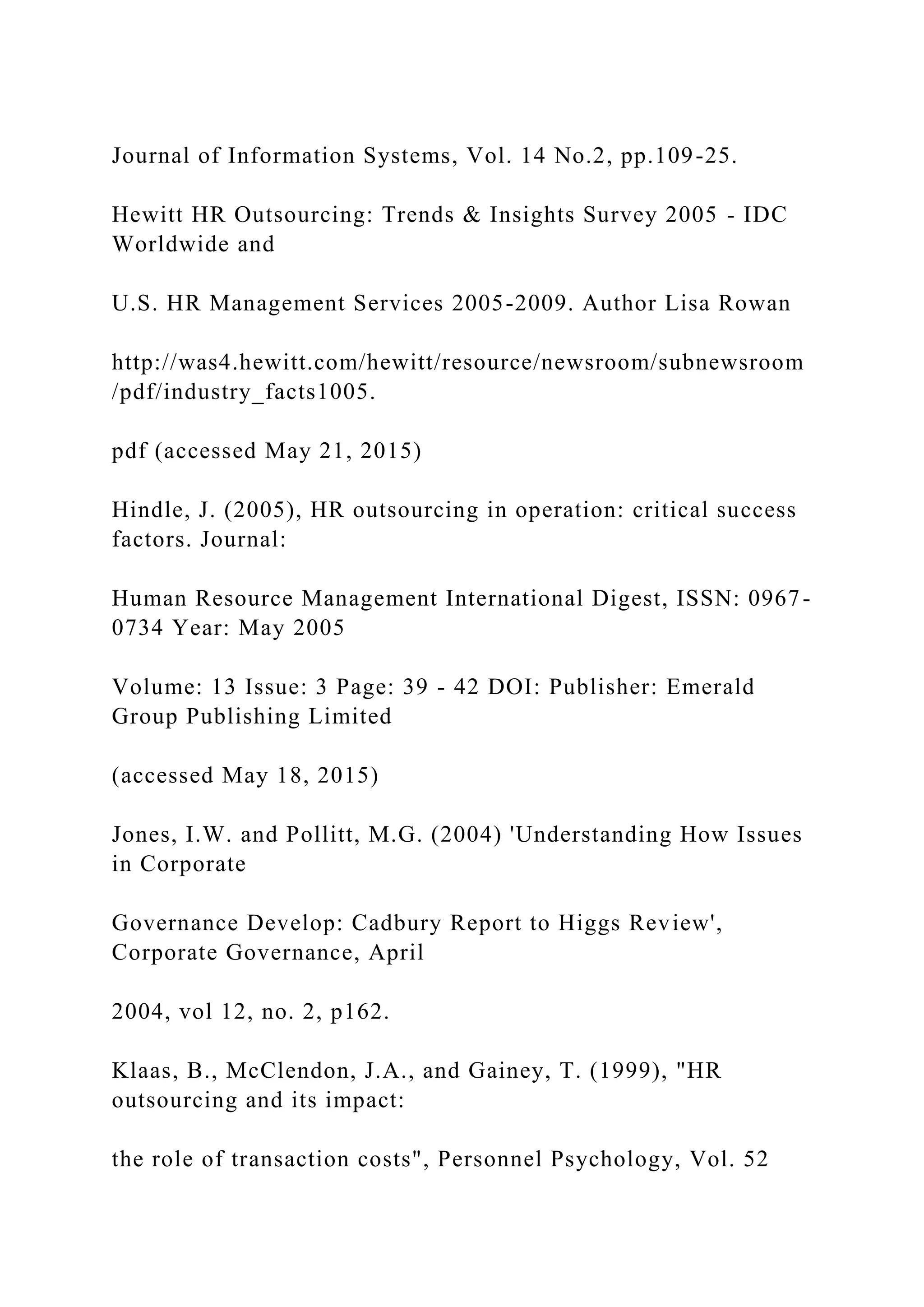 Journal of Information Systems, Vol. 14 No.2, pp.109-25.
Hewitt HR Outsourcing: Trends & Insights Survey 2005 - IDC
Worldwide and
U.S. HR Management Services 2005-2009. Author Lisa Rowan
http://was4.hewitt.com/hewitt/resource/newsroom/subnewsroom
/pdf/industry_facts1005.
pdf (accessed May 21, 2015)
Hindle, J. (2005), HR outsourcing in operation: critical success
factors. Journal:
Human Resource Management International Digest, ISSN: 0967-
0734 Year: May 2005
Volume: 13 Issue: 3 Page: 39 - 42 DOI: Publisher: Emerald
Group Publishing Limited
(accessed May 18, 2015)
Jones, I.W. and Pollitt, M.G. (2004) 'Understanding How Issues
in Corporate
Governance Develop: Cadbury Report to Higgs Review',
Corporate Governance, April
2004, vol 12, no. 2, p162.
Klaas, B., McClendon, J.A., and Gainey, T. (1999), "HR
outsourcing and its impact:
the role of transaction costs", Personnel Psychology, Vol. 52
 