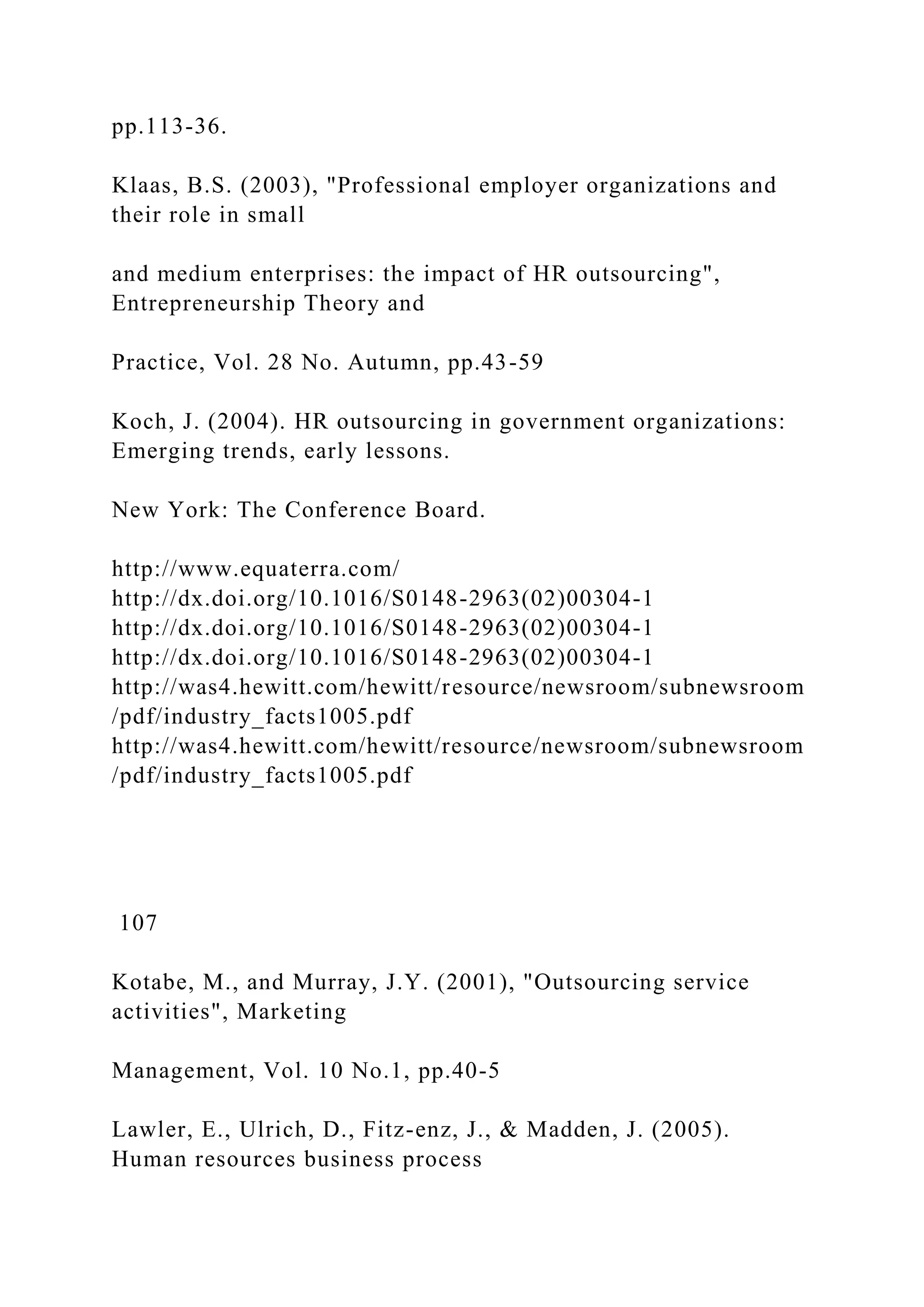 pp.113-36.
Klaas, B.S. (2003), "Professional employer organizations and
their role in small
and medium enterprises: the impact of HR outsourcing",
Entrepreneurship Theory and
Practice, Vol. 28 No. Autumn, pp.43-59
Koch, J. (2004). HR outsourcing in government organizations:
Emerging trends, early lessons.
New York: The Conference Board.
http://www.equaterra.com/
http://dx.doi.org/10.1016/S0148-2963(02)00304-1
http://dx.doi.org/10.1016/S0148-2963(02)00304-1
http://dx.doi.org/10.1016/S0148-2963(02)00304-1
http://was4.hewitt.com/hewitt/resource/newsroom/subnewsroom
/pdf/industry_facts1005.pdf
http://was4.hewitt.com/hewitt/resource/newsroom/subnewsroom
/pdf/industry_facts1005.pdf
107
Kotabe, M., and Murray, J.Y. (2001), "Outsourcing service
activities", Marketing
Management, Vol. 10 No.1, pp.40-5
Lawler, E., Ulrich, D., Fitz-enz, J., & Madden, J. (2005).
Human resources business process
 