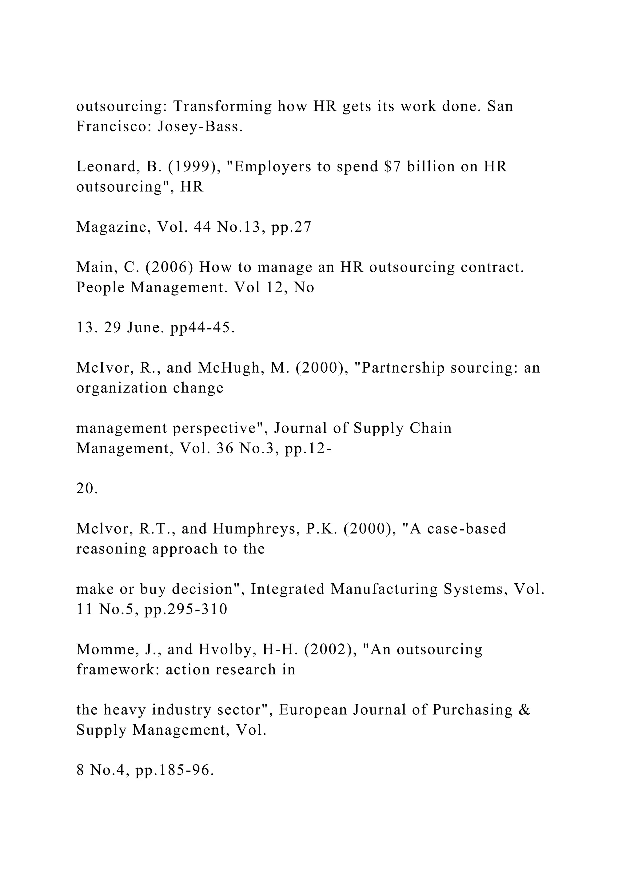outsourcing: Transforming how HR gets its work done. San
Francisco: Josey-Bass.
Leonard, B. (1999), "Employers to spend $7 billion on HR
outsourcing", HR
Magazine, Vol. 44 No.13, pp.27
Main, C. (2006) How to manage an HR outsourcing contract.
People Management. Vol 12, No
13. 29 June. pp44-45.
McIvor, R., and McHugh, M. (2000), "Partnership sourcing: an
organization change
management perspective", Journal of Supply Chain
Management, Vol. 36 No.3, pp.12-
20.
Mclvor, R.T., and Humphreys, P.K. (2000), "A case-based
reasoning approach to the
make or buy decision", Integrated Manufacturing Systems, Vol.
11 No.5, pp.295-310
Momme, J., and Hvolby, H-H. (2002), "An outsourcing
framework: action research in
the heavy industry sector", European Journal of Purchasing &
Supply Management, Vol.
8 No.4, pp.185-96.
 