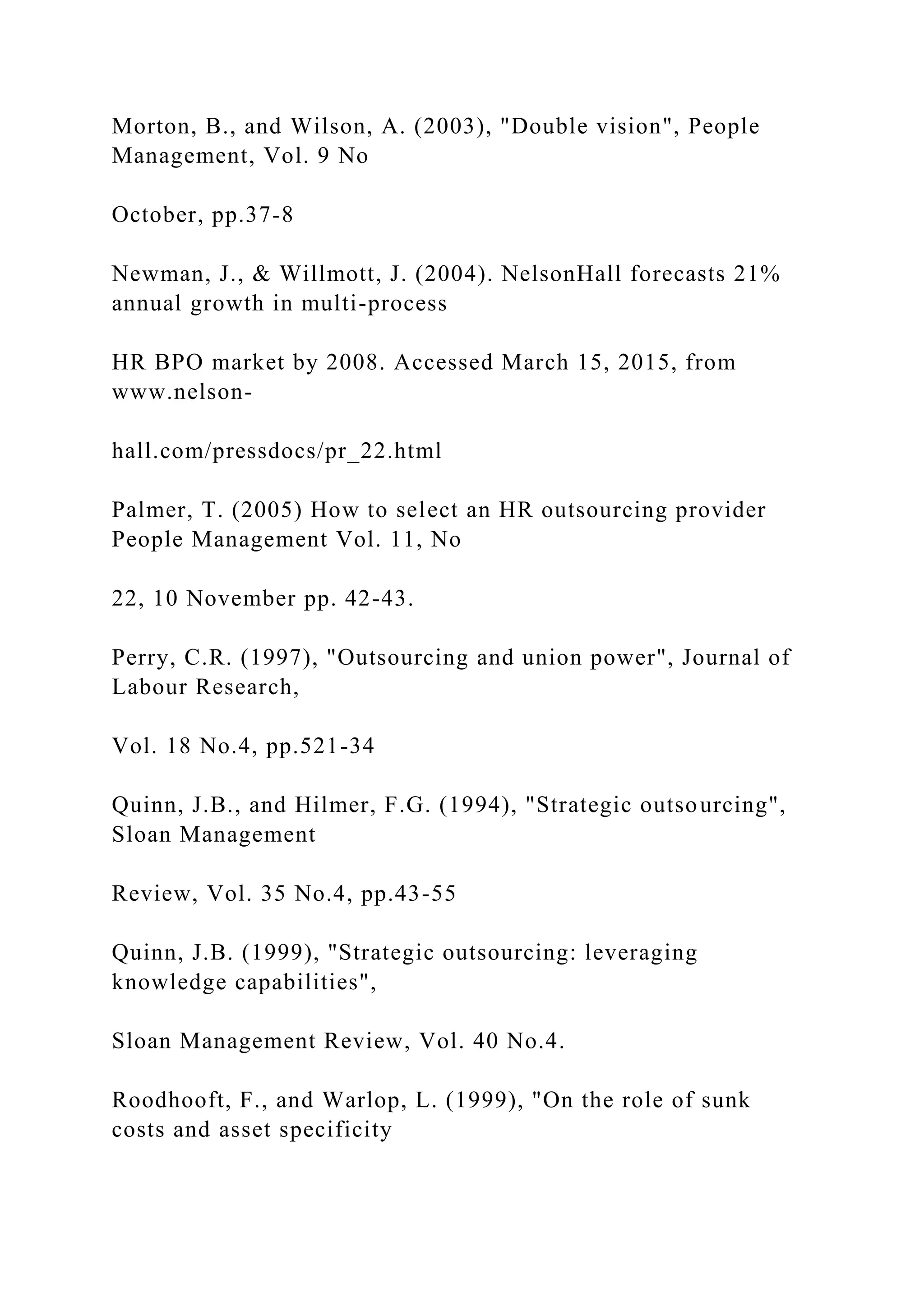 Morton, B., and Wilson, A. (2003), "Double vision", People
Management, Vol. 9 No
October, pp.37-8
Newman, J., & Willmott, J. (2004). NelsonHall forecasts 21%
annual growth in multi-process
HR BPO market by 2008. Accessed March 15, 2015, from
www.nelson-
hall.com/pressdocs/pr_22.html
Palmer, T. (2005) How to select an HR outsourcing provider
People Management Vol. 11, No
22, 10 November pp. 42-43.
Perry, C.R. (1997), "Outsourcing and union power", Journal of
Labour Research,
Vol. 18 No.4, pp.521-34
Quinn, J.B., and Hilmer, F.G. (1994), "Strategic outsourcing",
Sloan Management
Review, Vol. 35 No.4, pp.43-55
Quinn, J.B. (1999), "Strategic outsourcing: leveraging
knowledge capabilities",
Sloan Management Review, Vol. 40 No.4.
Roodhooft, F., and Warlop, L. (1999), "On the role of sunk
costs and asset specificity
 