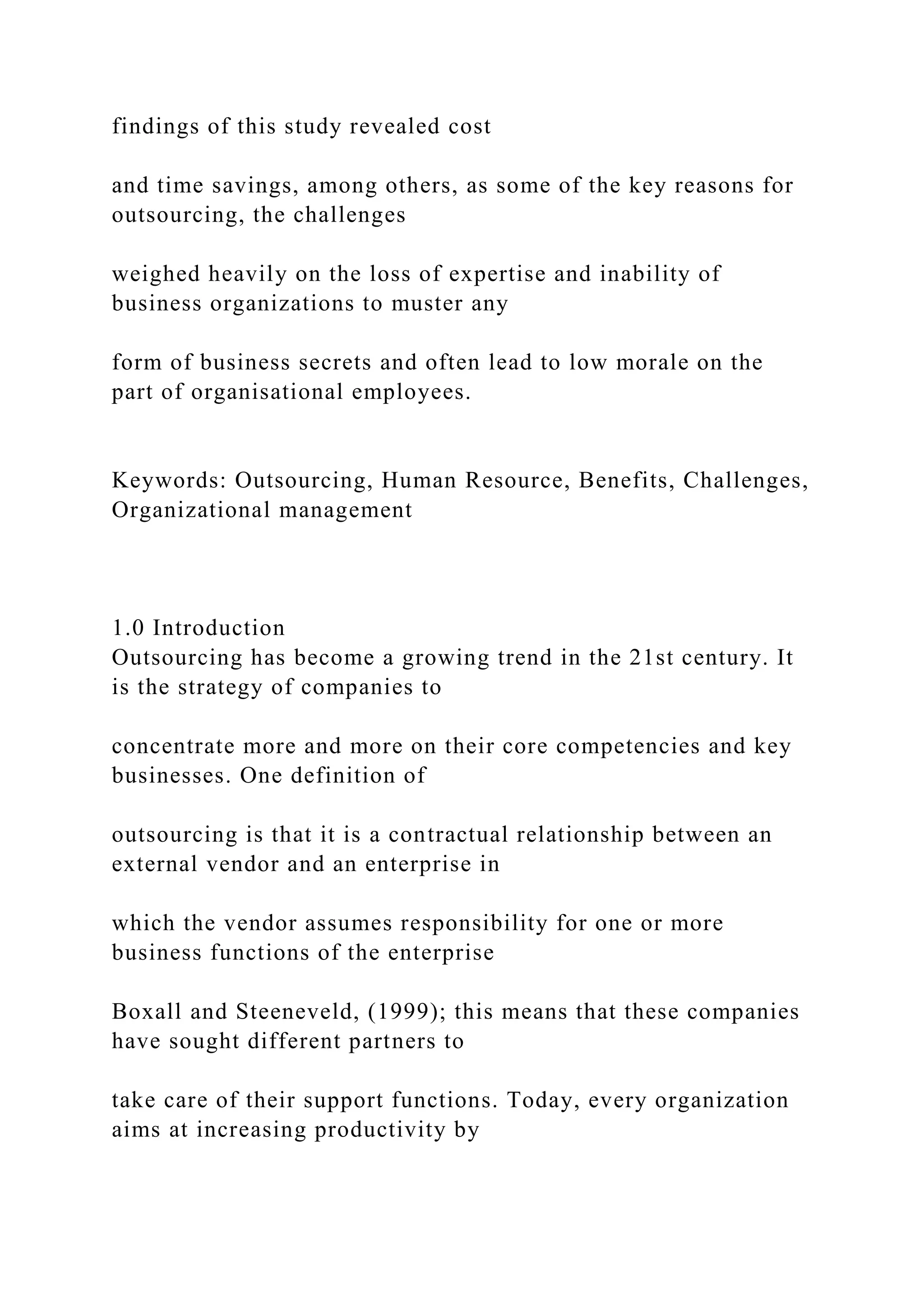 findings of this study revealed cost
and time savings, among others, as some of the key reasons for
outsourcing, the challenges
weighed heavily on the loss of expertise and inability of
business organizations to muster any
form of business secrets and often lead to low morale on the
part of organisational employees.
Keywords: Outsourcing, Human Resource, Benefits, Challenges,
Organizational management
1.0 Introduction
Outsourcing has become a growing trend in the 21st century. It
is the strategy of companies to
concentrate more and more on their core competencies and key
businesses. One definition of
outsourcing is that it is a contractual relationship between an
external vendor and an enterprise in
which the vendor assumes responsibility for one or more
business functions of the enterprise
Boxall and Steeneveld, (1999); this means that these companies
have sought different partners to
take care of their support functions. Today, every organization
aims at increasing productivity by
 