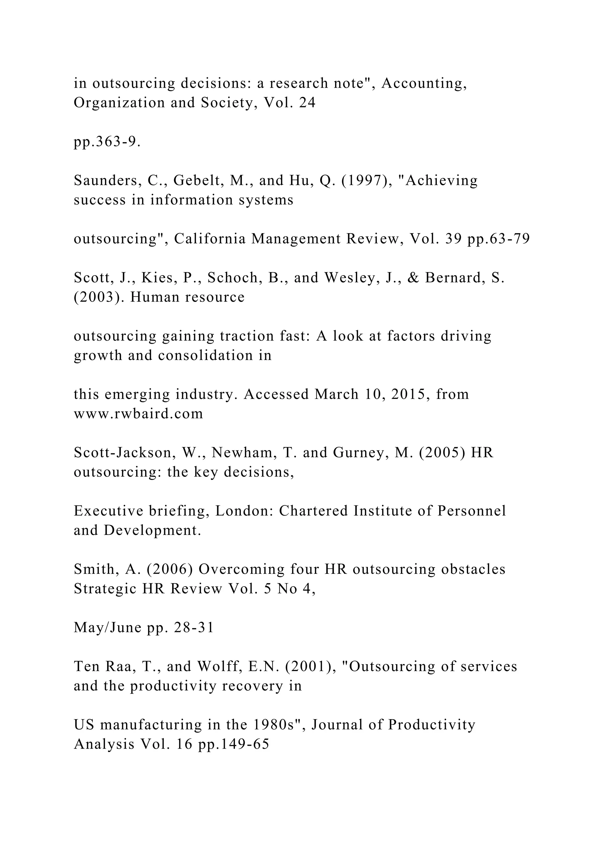 in outsourcing decisions: a research note", Accounting,
Organization and Society, Vol. 24
pp.363-9.
Saunders, C., Gebelt, M., and Hu, Q. (1997), "Achieving
success in information systems
outsourcing", California Management Review, Vol. 39 pp.63-79
Scott, J., Kies, P., Schoch, B., and Wesley, J., & Bernard, S.
(2003). Human resource
outsourcing gaining traction fast: A look at factors driving
growth and consolidation in
this emerging industry. Accessed March 10, 2015, from
www.rwbaird.com
Scott-Jackson, W., Newham, T. and Gurney, M. (2005) HR
outsourcing: the key decisions,
Executive briefing, London: Chartered Institute of Personnel
and Development.
Smith, A. (2006) Overcoming four HR outsourcing obstacles
Strategic HR Review Vol. 5 No 4,
May/June pp. 28-31
Ten Raa, T., and Wolff, E.N. (2001), "Outsourcing of services
and the productivity recovery in
US manufacturing in the 1980s", Journal of Productivity
Analysis Vol. 16 pp.149-65
 