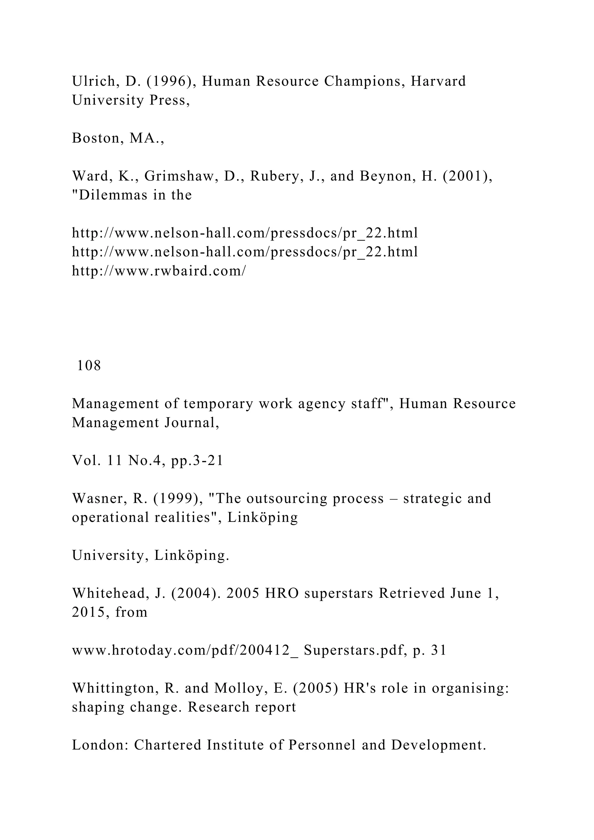Ulrich, D. (1996), Human Resource Champions, Harvard
University Press,
Boston, MA.,
Ward, K., Grimshaw, D., Rubery, J., and Beynon, H. (2001),
"Dilemmas in the
http://www.nelson-hall.com/pressdocs/pr_22.html
http://www.nelson-hall.com/pressdocs/pr_22.html
http://www.rwbaird.com/
108
Management of temporary work agency staff", Human Resource
Management Journal,
Vol. 11 No.4, pp.3-21
Wasner, R. (1999), "The outsourcing process – strategic and
operational realities", Linköping
University, Linköping.
Whitehead, J. (2004). 2005 HRO superstars Retrieved June 1,
2015, from
www.hrotoday.com/pdf/200412_ Superstars.pdf, p. 31
Whittington, R. and Molloy, E. (2005) HR's role in organising:
shaping change. Research report
London: Chartered Institute of Personnel and Development.
 
