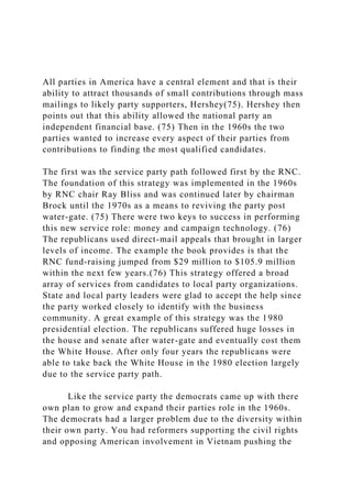 All parties in America have a central element and that is their
ability to attract thousands of small contributions through mass
mailings to likely party supporters, Hershey(75). Hershey then
points out that this ability allowed the national party an
independent financial base. (75) Then in the 1960s the two
parties wanted to increase every aspect of their parties from
contributions to finding the most qualified candidates.
The first was the service party path followed first by the RNC.
The foundation of this strategy was implemented in the 1960s
by RNC chair Ray Bliss and was continued later by chairman
Brock until the 1970s as a means to reviving the party post
water-gate. (75) There were two keys to success in performing
this new service role: money and campaign technology. (76)
The republicans used direct-mail appeals that brought in larger
levels of income. The example the book provides is that the
RNC fund-raising jumped from $29 million to $105.9 million
within the next few years.(76) This strategy offered a broad
array of services from candidates to local party organizations.
State and local party leaders were glad to accept the help since
the party worked closely to identify with the business
community. A great example of this strategy was the 1980
presidential election. The republicans suffered huge losses in
the house and senate after water-gate and eventually cost them
the White House. After only four years the republicans were
able to take back the White House in the 1980 election largely
due to the service party path.
Like the service party the democrats came up with there
own plan to grow and expand their parties role in the 1960s.
The democrats had a larger problem due to the diversity within
their own party. You had reformers supporting the civil rights
and opposing American involvement in Vietnam pushing the
 