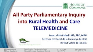 All Party Parliamentary Inquiry
into Rural Health and Care
TELEMEDICINE
Josep Vidal-Alaball. MD, PhD, MPH
Gerència territorial de la Catalunya Central
Institut Català de la Salut
 