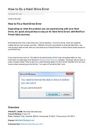 How to fix a Hard Drive Error 
allpcstuff.com /how-to-fix-a-hard-drive-error/ 
Anthony Rousek 
How to Fix a Hard Drive Error 
Depending on what the problem you are experiencing with your Hard 
Drive, it’s quick and painless to easy to fix Hard Drive Errors with MiniTool 
Power Data recovery. 
Not knowing How to fix a hard drive error can be daunting. It can be a shock, when you suddenly 
realise that you can’t access your files. Whether it be from your Internal or External Hard Drive, you 
may be panic state of mind, that you may loose tons of Family Photos or Home Family videos stored on 
your Hard Drive. 
If you receive errors such as “You Need to format the disk in drive” when accessing folders or your 
Hard Drive, its really easy to fix thanks to MiniTools Data Recovery software. No longer will you have to 
panic, because today I’d like to give you a walk thorough guide on how to fix the dreaded error you may 
receive when accessing your hard drive, “You need to Format the Disk” error. 
Overview 
PRODUCT_NAME: MiniTools Data Recovery 
Overall Ranking: 9 out of 10 
Price: Standard: Free, Personal: $69US, Commercial: $119US * Prices correct 2/11/2014 
Owners: MiniTool® Solution Ltd. 
Download trial: Minitools Data Recovery v6.8 
 