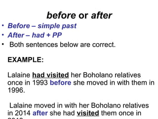 before or after
• Before – simple past
• After – had + PP
• Both sentences below are correct.
EXAMPLE:
Lalaine had visited her Boholano relatives
once in 1993 before she moved in with them in
1996.
Lalaine moved in with her Boholano relatives
in 2014 after she had visited them once in
 