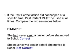 • If the Past Perfect action did not happen at a
specific time, Past Perfect MUST be used at all
times. Compare the two sentences below.
• EXAMPLE:
She had never seen a tarsier before she moved
to Bohol. Correct
She never saw a tarsier before she moved to
Bohol. Not Correct
 