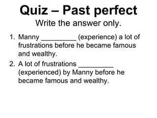Quiz – Past perfect
Write the answer only.
1. Manny _________ (experience) a lot of
frustrations before he became famous
and wealthy.
2. A lot of frustrations _________
(experienced) by Manny before he
became famous and wealthy.
 