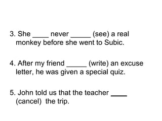3. She ____ never _____ (see) a real
monkey before she went to Subic.
4. After my friend _____ (write) an excuse
letter, he was given a special quiz.
5. John told us that the teacher ____
(cancel) the trip.
 