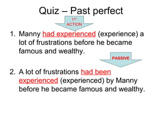 Quiz – Past perfect
1. Manny had experienced (experience) a
lot of frustrations before he became
famous and wealthy.
2. A lot of frustrations had been
experienced (experienced) by Manny
before he became famous and wealthy.
1ST
ACTION
PASSIVE
 