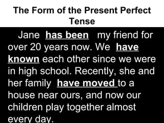 The Form of the Present Perfect
Tense
Jane has been my friend for
over 20 years now. We have
known each other since we were
in high school. Recently, she and
her family have moved to a
house near ours, and now our
children play together almost
every day.
 