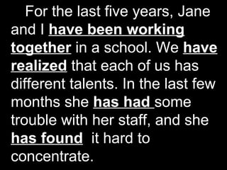 For the last five years, Jane
and I have been working
together in a school. We have
realized that each of us has
different talents. In the last few
months she has had some
trouble with her staff, and she
has found it hard to
concentrate.
 