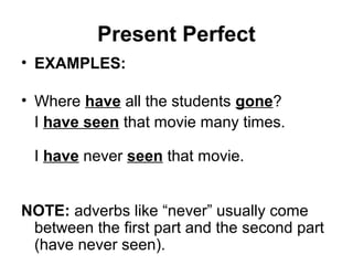 Present Perfect
• EXAMPLES:
• Where have all the students gone?
I have seen that movie many times.
I have never seen that movie.
NOTE: adverbs like “never” usually come
between the first part and the second part
(have never seen).
 