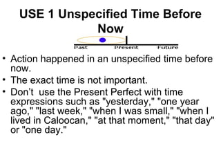 USE 1 Unspecified Time Before
Now
• Action happened in an unspecified time before
now.
• The exact time is not important.
• Don’t use the Present Perfect with time
expressions such as "yesterday," "one year
ago," "last week," "when I was small," "when I
lived in Caloocan," "at that moment," "that day"
or "one day."
 