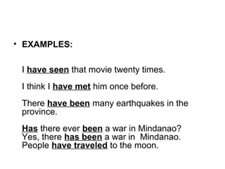 • EXAMPLES:
I have seen that movie twenty times.
I think I have met him once before.
There have been many earthquakes in the
province.
Has there ever been a war in Mindanao?
Yes, there has been a war in Mindanao.
People have traveled to the moon.
 