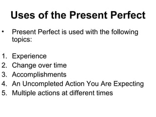 Uses of the Present Perfect
• Present Perfect is used with the following
topics:
1. Experience
2. Change over time
3. Accomplishments
4. An Uncompleted Action You Are Expecting
5. Multiple actions at different times
 