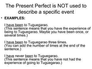 The Present Perfect is NOT used to
describe a specific event
• EXAMPLES:
I have been to Tuguegarao.
(This sentence means that you have the experience of
being to Tuguegarao. Maybe you have been once, or
several times.)
I have been to Tuguegarao three times.
(You can add the number of times at the end of the
sentence.)
I have never been to Tuguegarao.
(This sentence means that you have not had the
experience of going to Tuguegarao.)
 