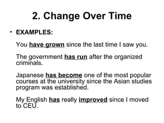 2. Change Over Time
• EXAMPLES:
You have grown since the last time I saw you.
The government has run after the organized
criminals.
Japanese has become one of the most popular
courses at the university since the Asian studies
program was established.
My English has really improved since I moved
to CEU.
 