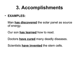 3. Accomplishments
• EXAMPLES:
Man has discovered the solar panel as source
of energy.
Our son has learned how to read.
Doctors have cured many deadly diseases.
Scientists have invented the stem cells.
 