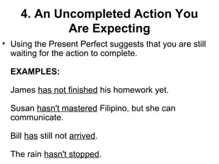 4. An Uncompleted Action You
Are Expecting
• Using the Present Perfect suggests that you are still
waiting for the action to complete.
EXAMPLES:
James has not finished his homework yet.
Susan hasn't mastered Filipino, but she can
communicate.
Bill has still not arrived.
The rain hasn't stopped.
 