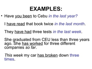 EXAMPLES:
• Have you been to Cebu in the last year?
I have read that book twice in the last month.
They have had three tests in the last week.
She graduated from CEU less than three years
ago. She has worked for three different
companies so far.
This week my car has broken down three
times.
 