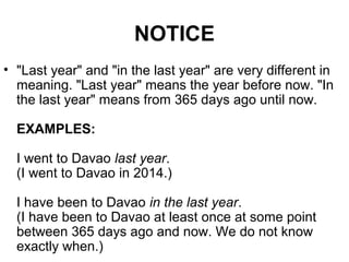 NOTICE
• "Last year" and "in the last year" are very different in
meaning. "Last year" means the year before now. "In
the last year" means from 365 days ago until now.
EXAMPLES:
I went to Davao last year.
(I went to Davao in 2014.)
I have been to Davao in the last year.
(I have been to Davao at least once at some point
between 365 days ago and now. We do not know
exactly when.)
 