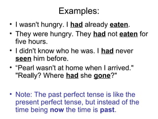 Examples:
• I wasn't hungry. I had already eaten.
• They were hungry. They had not eaten for
five hours.
• I didn't know who he was. I had never
seen him before.
• “Pearl wasn't at home when I arrived."
"Really? Where had she gone?"
• Note: The past perfect tense is like the
present perfect tense, but instead of the
time being now the time is past.
 