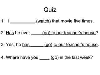 Quiz
1. I __________ (watch) that movie five times.
2. Has he ever ____ (go) to our teacher’s house?
3. Yes, he has _____ (go) to our teacher’s house.
4. Where have you ____ (go) in the last week?
 