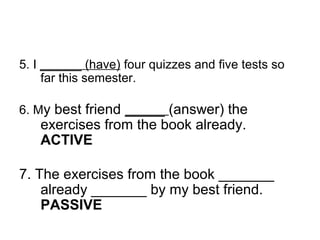 5. I ______ (have) four quizzes and five tests so
far this semester.
6. My best friend _____ (answer) the
exercises from the book already.
ACTIVE
7. The exercises from the book _______
already _______ by my best friend.
PASSIVE
 