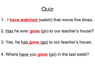 Quiz
1. I have watched (watch) that movie five times.
2. Has he ever gone (go) to our teacher’s house?
3. Yes, he has gone (go) to our teacher’s house.
4. Where have you gone (go) in the last week?
 