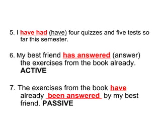 5. I have had (have) four quizzes and five tests so
far this semester.
6. My best friend has answered (answer)
the exercises from the book already.
ACTIVE
7. The exercises from the book have
already been answered by my best
friend. PASSIVE
 