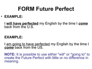 FORM Future Perfect
• EXAMPLE:
I will have perfected my English by the time I come
back from the U.S.
EXAMPLE:
I am going to have perfected my English by the time I
come back from the US.
NOTE: It is possible to use either "will" or "going to" to
create the Future Perfect with little or no difference in
meaning.
 