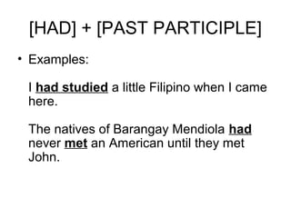 [HAD] + [PAST PARTICIPLE]
• Examples:
I had studied a little Filipino when I came
here.
The natives of Barangay Mendiola had
never met an American until they met
John.
 